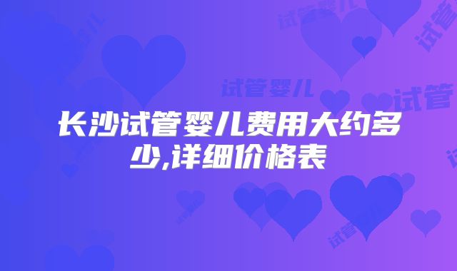 长沙试管婴儿费用大约多少,详细价格表