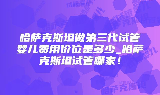 哈萨克斯坦做第三代试管婴儿费用价位是多少_哈萨克斯坦试管哪家!