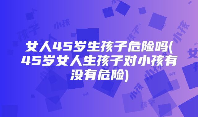 女人45岁生孩子危险吗(45岁女人生孩子对小孩有没有危险)