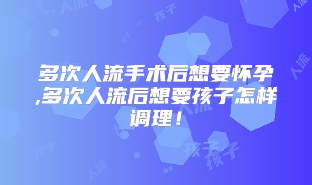 多次人流手术后想要怀孕,多次人流后想要孩子怎样调理!