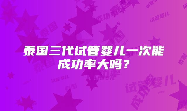 泰国三代试管婴儿一次能成功率大吗?