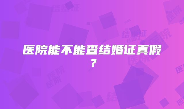 医院能不能查结婚证真假？