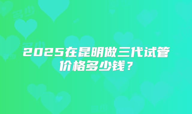 2025在昆明做三代试管价格多少钱?