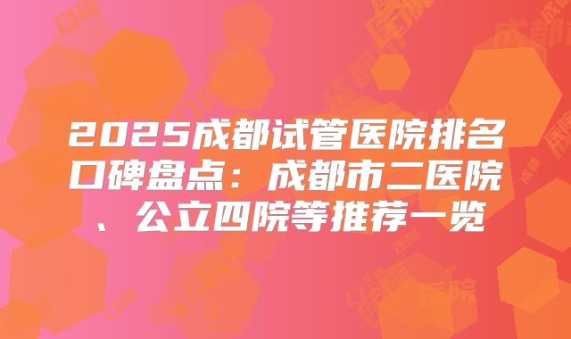 2025成都试管医院排名口碑盘点:成都市二医院、公立四院等推荐一览