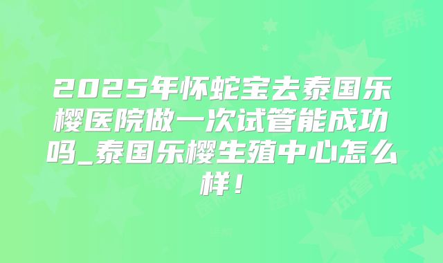 2025年怀蛇宝去泰国乐樱医院做一次试管能成功吗_泰国乐樱生殖中心怎么样!