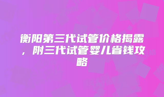 衡阳第三代试管价格揭露，附三代试管婴儿省钱攻略