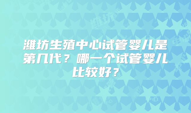 潍坊生殖中心试管婴儿是第几代?哪一个试管婴儿比较好?