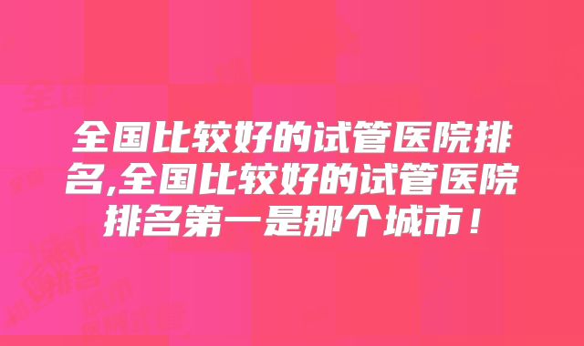 全国比较好的试管医院排名,全国比较好的试管医院排名第一是那个城市！