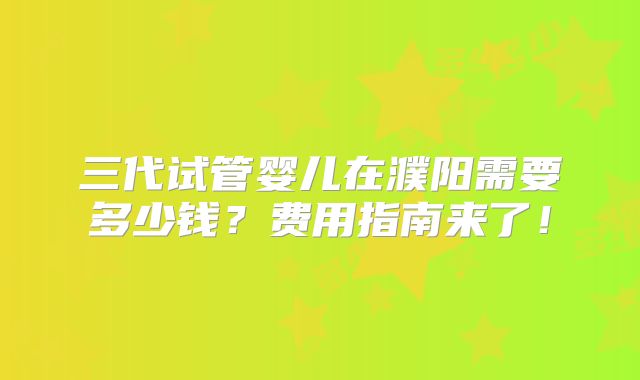 三代试管婴儿在濮阳需要多少钱?费用指南来了!