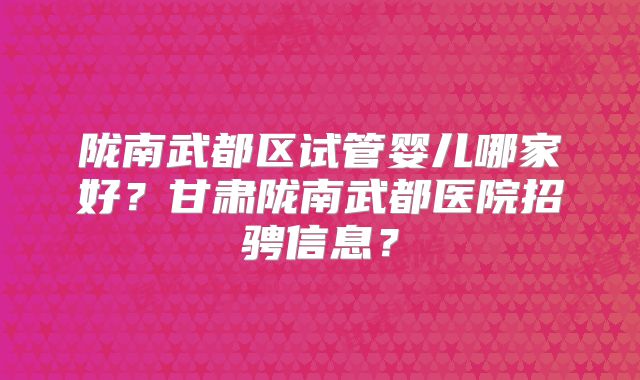 陇南武都区试管婴儿哪家好？甘肃陇南武都医院招骋信息？