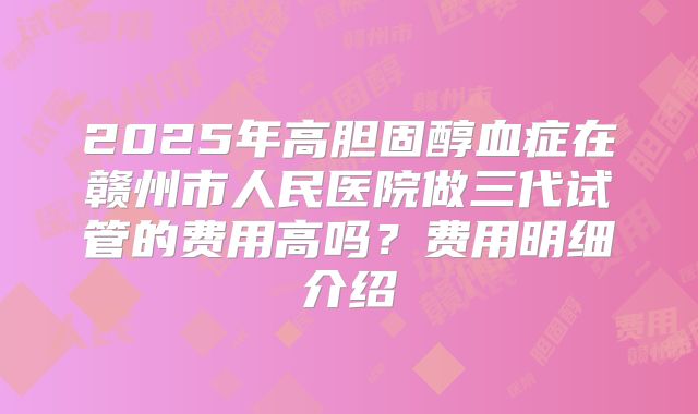 2025年高胆固醇血症在赣州市人民医院做三代试管的费用高吗？费用明细介绍