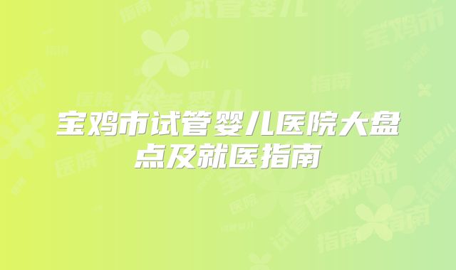 宝鸡市试管婴儿医院大盘点及就医指南
