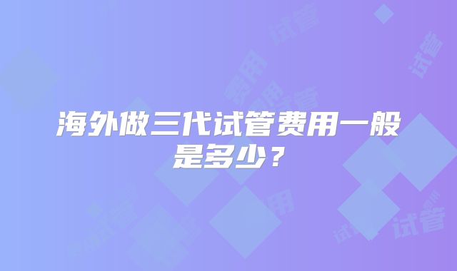 海外做三代试管费用一般是多少?