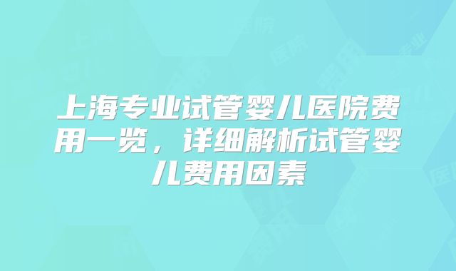 上海专业试管婴儿医院费用一览，详细解析试管婴儿费用因素