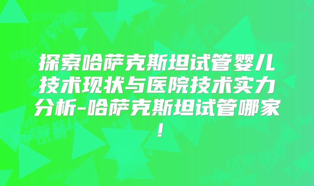 探索哈萨克斯坦试管婴儿技术现状与医院技术实力分析-哈萨克斯坦试管哪家!