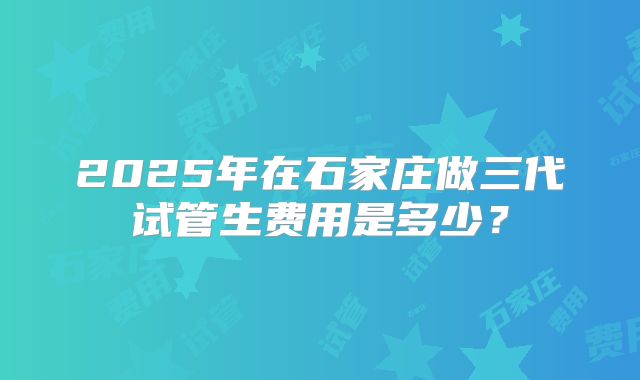 2025年在石家庄做三代试管生费用是多少?