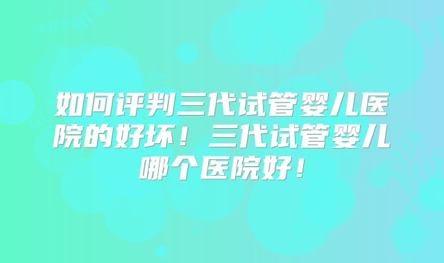 如何评判三代试管婴儿医院的好坏！三代试管婴儿哪个医院好！