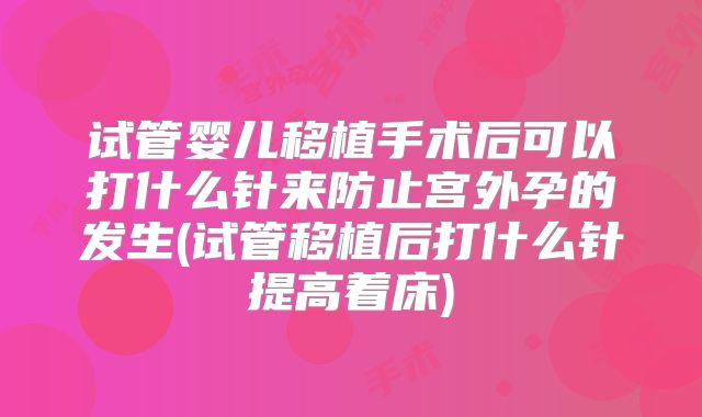 试管婴儿移植手术后可以打什么针来防止宫外孕的发生(试管移植后打什么针提高着床)