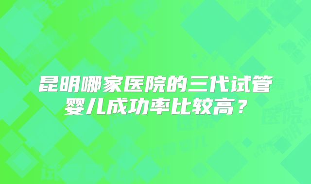 昆明哪家医院的三代试管婴儿成功率比较高？