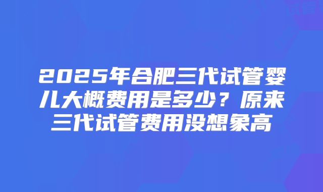 2025年合肥三代试管婴儿大概费用是多少？原来三代试管费用没想象高