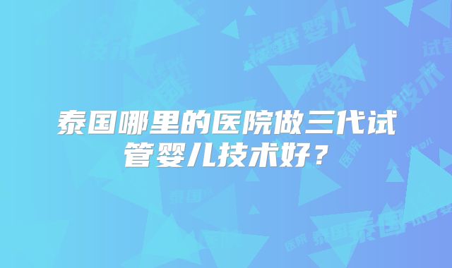泰国哪里的医院做三代试管婴儿技术好？