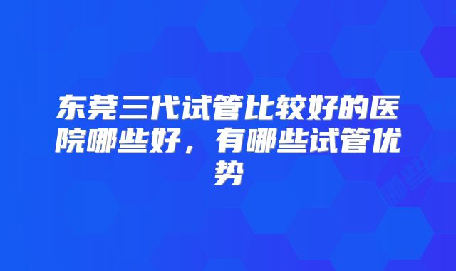 东莞三代试管比较好的医院哪些好，有哪些试管优势
