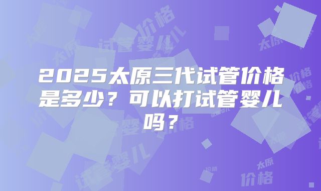 2025太原三代试管价格是多少?可以打试管婴儿吗?