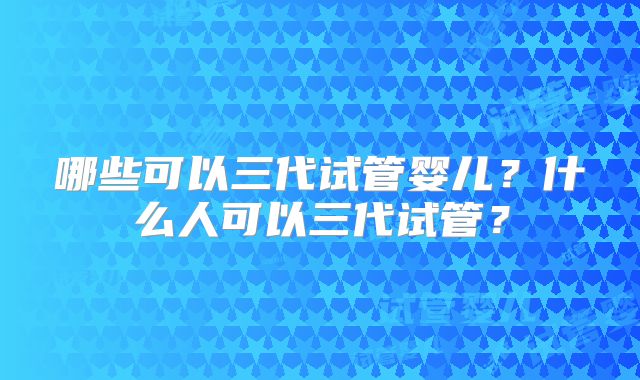 哪些可以三代试管婴儿？什么人可以三代试管？