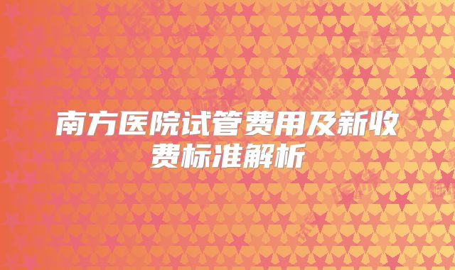 南方医院试管费用及新收费标准解析