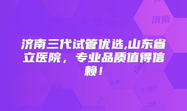 济南三代试管优选,山东省立医院，专业品质值得信赖！