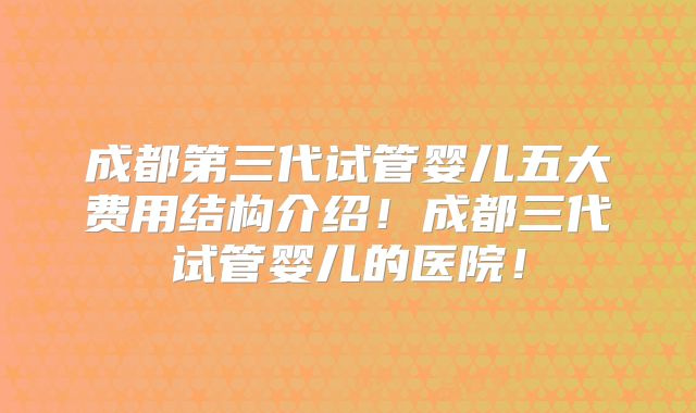 成都第三代试管婴儿五大费用结构介绍！成都三代试管婴儿的医院！