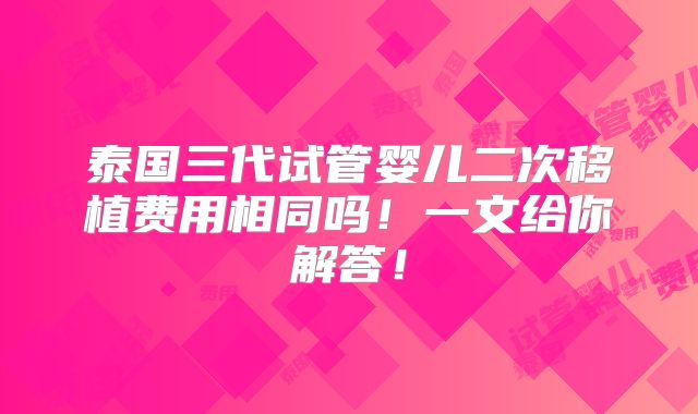 泰国三代试管婴儿二次移植费用相同吗!一文给你解答!