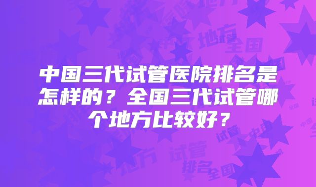 中国三代试管医院排名是怎样的？全国三代试管哪个地方比较好？