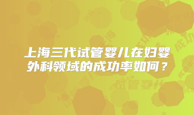上海三代试管婴儿在妇婴外科领域的成功率如何？