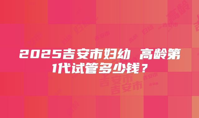 2025吉安市妇幼 高龄第1代试管多少钱？