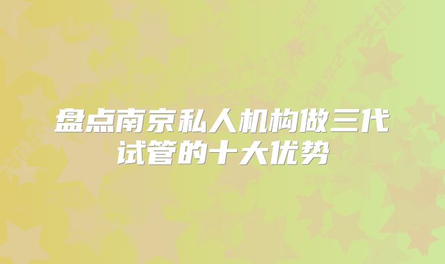 盘点南京私人机构做三代试管的十大优势