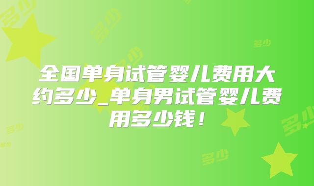 全国单身试管婴儿费用大约多少_单身男试管婴儿费用多少钱！