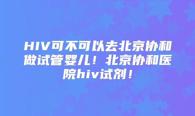 HIV可不可以去北京协和做试管婴儿！北京协和医院hiv试剂！