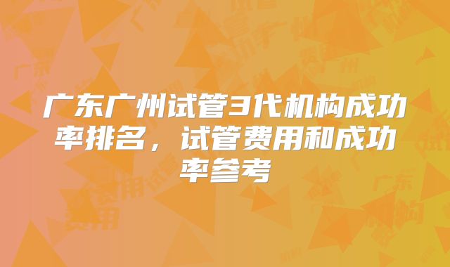 广东广州试管3代机构成功率排名，试管费用和成功率参考