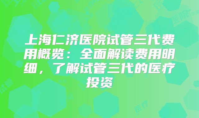 上海仁济医院试管三代费用概览:全面解读费用明细,了解试管三代的医疗投资