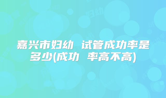嘉兴市妇幼 试管成功率是多少(成功 率高不高)