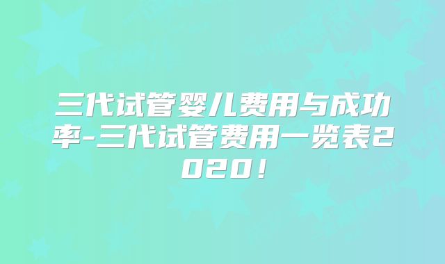三代试管婴儿费用与成功率-三代试管费用一览表2020！