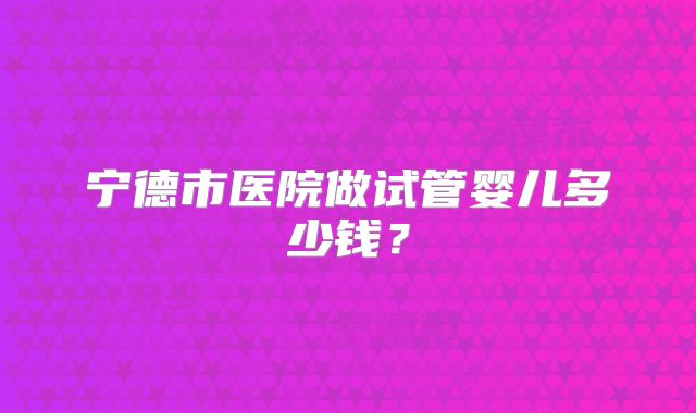 宁德市医院做试管婴儿多少钱？