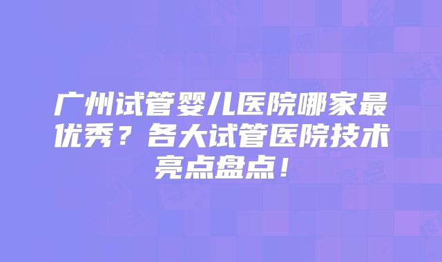广州试管婴儿医院哪家最优秀？各大试管医院技术亮点盘点！