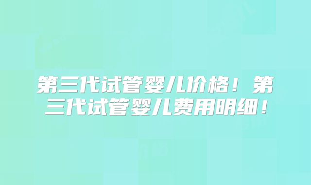 第三代试管婴儿价格!第三代试管婴儿费用明细!