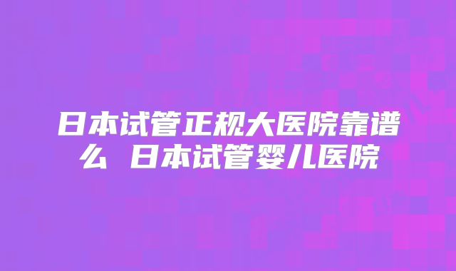 日本试管正规大医院靠谱么 日本试管婴儿医院