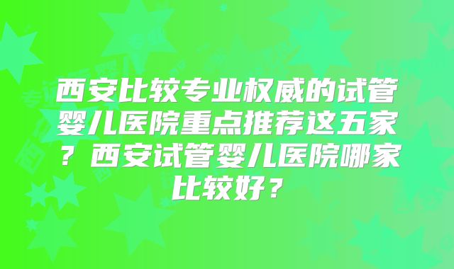 西安比较专业权威的试管婴儿医院重点推荐这五家？西安试管婴儿医院哪家比较好？
