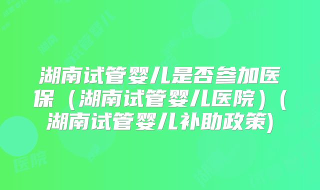 湖南试管婴儿是否参加医保（湖南试管婴儿医院）(湖南试管婴儿补助政策)