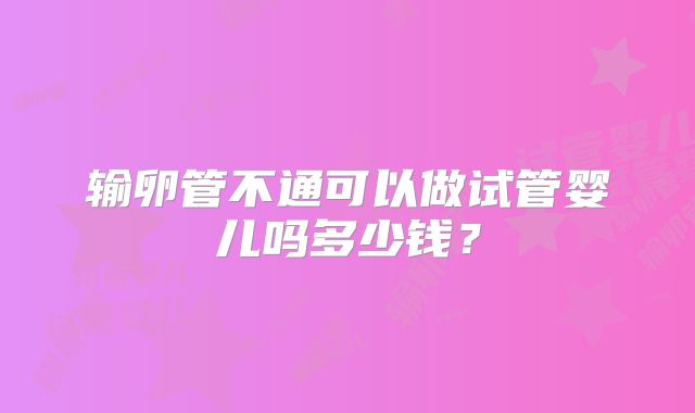 输卵管不通可以做试管婴儿吗多少钱？