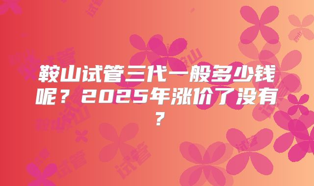 鞍山试管三代一般多少钱呢？2025年涨价了没有？
